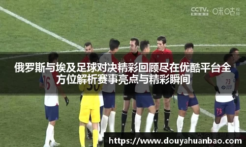 俄罗斯与埃及足球对决精彩回顾尽在优酷平台全方位解析赛事亮点与精彩瞬间
